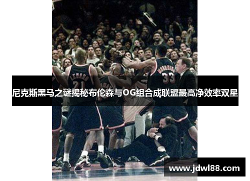 尼克斯黑马之谜揭秘布伦森与OG组合成联盟最高净效率双星